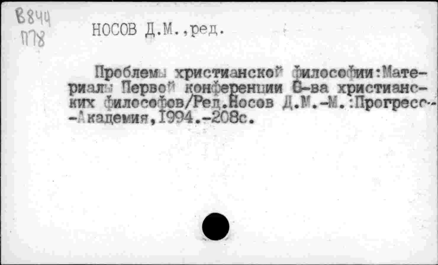 ﻿НОСОВ Д.М.,ред.
Проблем: христианской жлосо^ии:Материал ’ Перво* конференции О-ва христианских Гилосо^ов/Ред.Носов Д.М.-4’.:Прогресо--'кадеми я,1994.-208с.